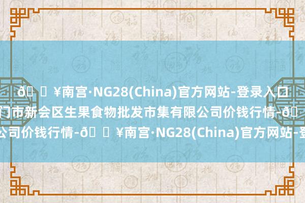 🔥南宫·NG28(China)官方网站-登录入口2024年6月4日广东江门市新会区生果食物批发市集有限公司价钱行情-🔥南宫·NG28(China)官方网站-登录入口