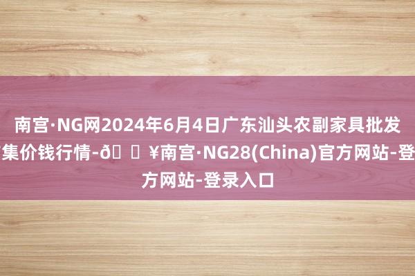 南宫·NG网2024年6月4日广东汕头农副家具批发中心市集价钱行情-🔥南宫·NG28(China)官方网站-登录入口