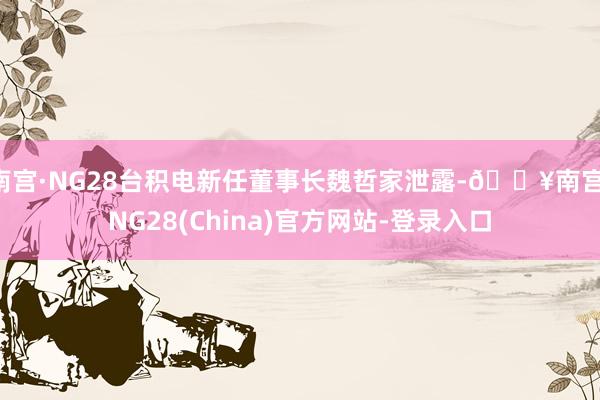 南宫·NG28台积电新任董事长魏哲家泄露-🔥南宫·NG28(China)官方网站-登录入口