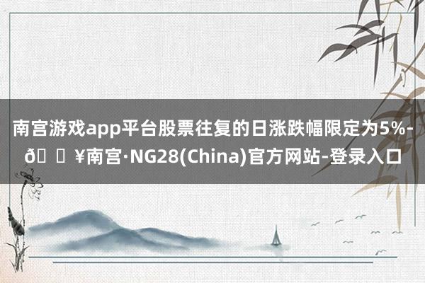 南宫游戏app平台股票往复的日涨跌幅限定为5%-🔥南宫·NG28(China)官方网站-登录入口