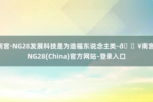 南宫·NG28发展科技是为造福东说念主类-🔥南宫·NG28(China)官方网站-登录入口