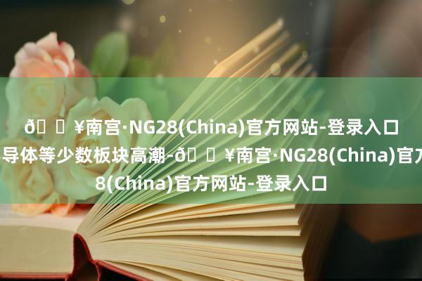 🔥南宫·NG28(China)官方网站-登录入口锂电、军工、半导体等少数板块高潮-🔥南宫·NG28(China)官方网站-登录入口