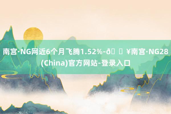 南宫·NG网近6个月飞腾1.52%-🔥南宫·NG28(China)官方网站-登录入口