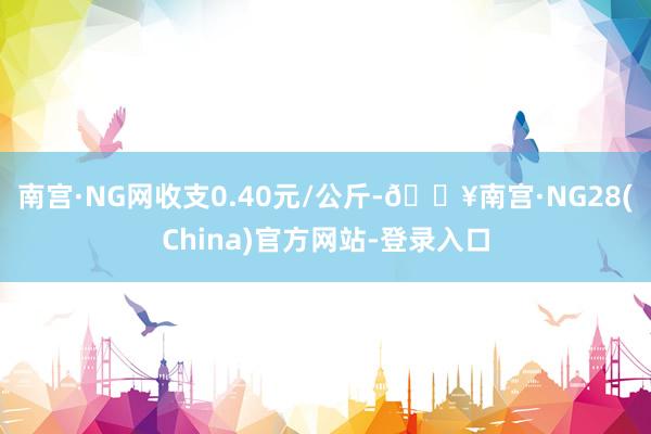 南宫·NG网收支0.40元/公斤-🔥南宫·NG28(China)官方网站-登录入口