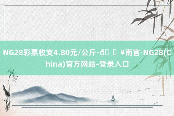 NG28彩票收支4.80元/公斤-🔥南宫·NG28(China)官方网站-登录入口