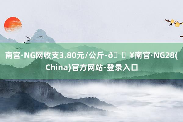 南宫·NG网收支3.80元/公斤-🔥南宫·NG28(China)官方网站-登录入口