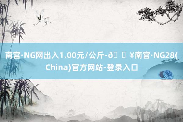 南宫·NG网出入1.00元/公斤-🔥南宫·NG28(China)官方网站-登录入口