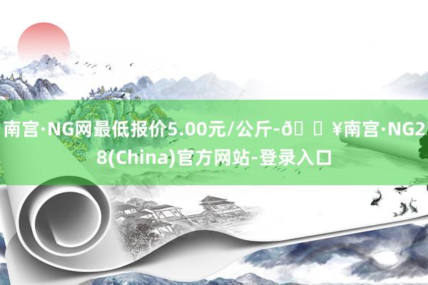 南宫·NG网最低报价5.00元/公斤-🔥南宫·NG28(China)官方网站-登录入口