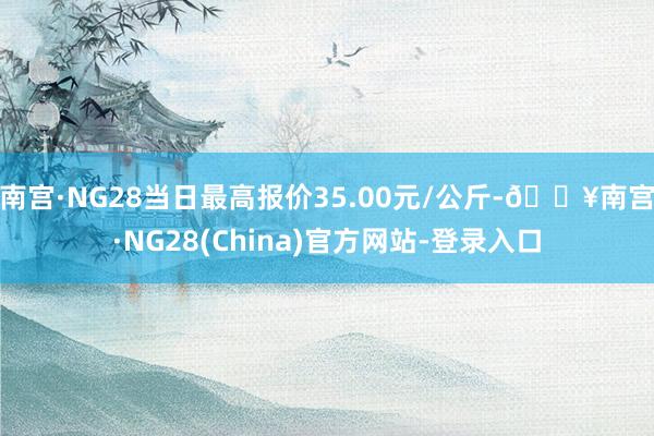 南宫·NG28当日最高报价35.00元/公斤-🔥南宫·NG28(China)官方网站-登录入口