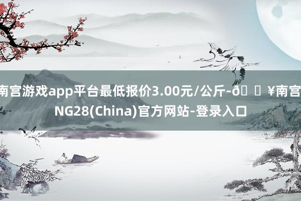 南宫游戏app平台最低报价3.00元/公斤-🔥南宫·NG28(China)官方网站-登录入口