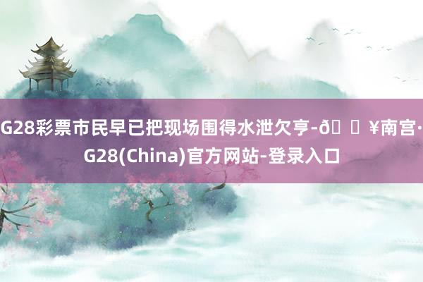 NG28彩票市民早已把现场围得水泄欠亨-🔥南宫·NG28(China)官方网站-登录入口