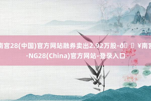 南宫28(中国)官方网站融券卖出2.92万股-🔥南宫·NG28(China)官方网站-登录入口