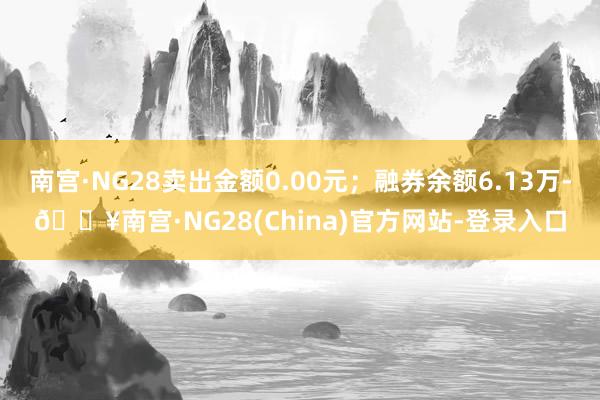 南宫·NG28卖出金额0.00元；融券余额6.13万-🔥南宫·NG28(China)官方网站-登录入口