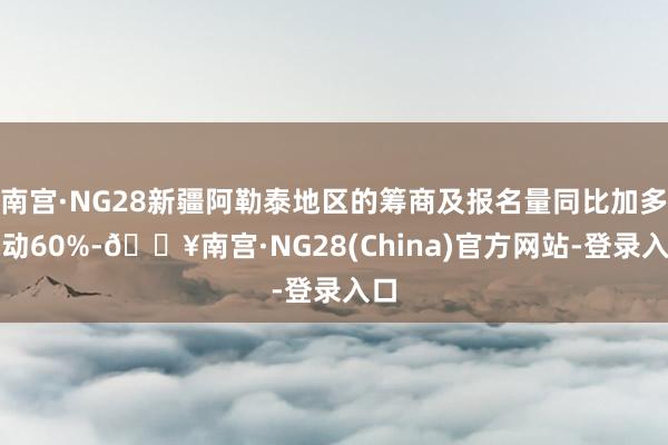 南宫·NG28新疆阿勒泰地区的筹商及报名量同比加多跳动60%-🔥南宫·NG28(China)官方网站-登录入口