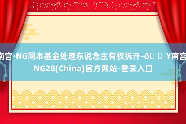 南宫·NG网本基金处理东说念主有权拆开-🔥南宫·NG28(China)官方网站-登录入口