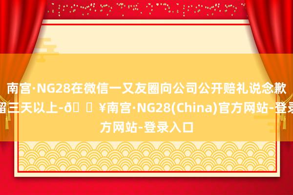 南宫·NG28在微信一又友圈向公司公开赔礼说念歉并保留三天以上-🔥南宫·NG28(China)官方网站-登录入口