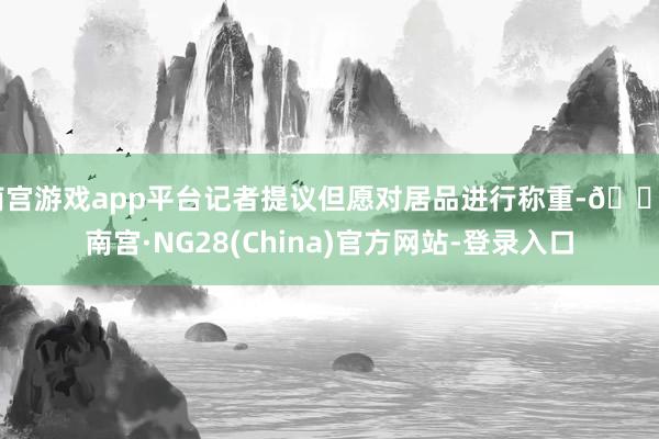 南宫游戏app平台记者提议但愿对居品进行称重-🔥南宫·NG28(China)官方网站-登录入口