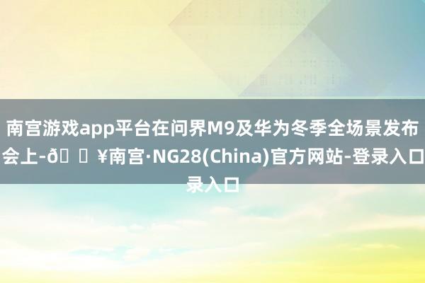 南宫游戏app平台在问界M9及华为冬季全场景发布会上-🔥南宫·NG28(China)官方网站-登录入口