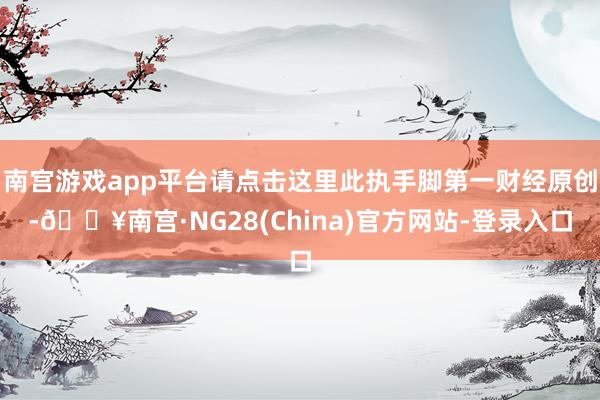 南宫游戏app平台请点击这里此执手脚第一财经原创-🔥南宫·NG28(China)官方网站-登录入口