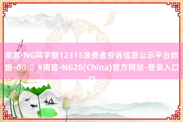 南宫·NG网字据12315浪费者投诉信息公示平台数据-🔥南宫·NG28(China)官方网站-登录入口