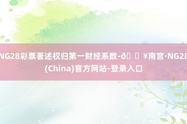 NG28彩票著述权归第一财经系数-🔥南宫·NG28(China)官方网站-登录入口