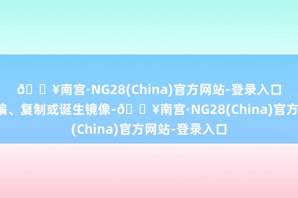 🔥南宫·NG28(China)官方网站-登录入口包括转载、摘编、复制或诞生镜像-🔥南宫·NG28(China)官方网站-登录入口