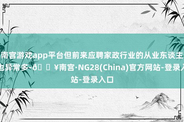 南宫游戏app平台但前来应聘家政行业的从业东谈主员也异常多-🔥南宫·NG28(China)官方网站-登录入口