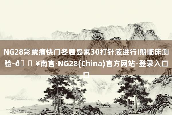 NG28彩票痛快门冬胰岛素30打针液进行I期临床测验-🔥南宫·NG28(China)官方网站-登录入口