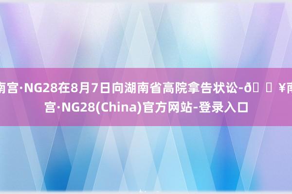 南宫·NG28在8月7日向湖南省高院拿告状讼-🔥南宫·NG28(China)官方网站-登录入口