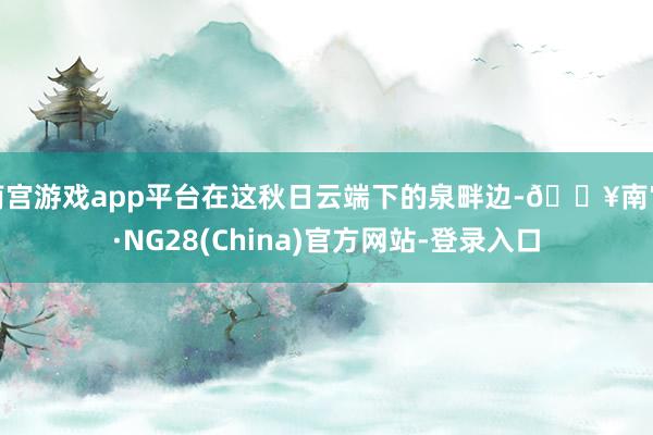 南宫游戏app平台在这秋日云端下的泉畔边-🔥南宫·NG28(China)官方网站-登录入口