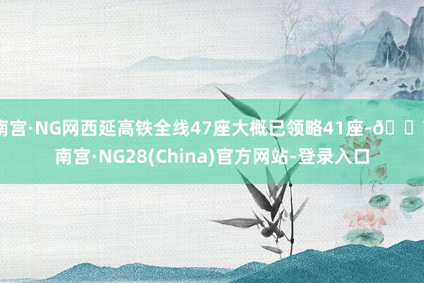 南宫·NG网西延高铁全线47座大概已领略41座-🔥南宫·NG28(China)官方网站-登录入口