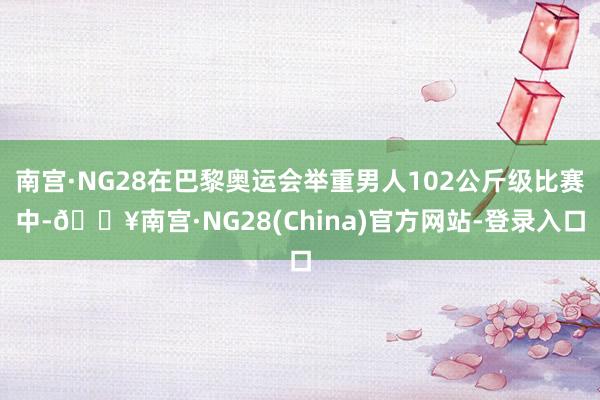 南宫·NG28在巴黎奥运会举重男人102公斤级比赛中-🔥南宫·NG28(China)官方网站-登录入口