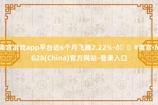 南宫游戏app平台近6个月飞腾2.22%-🔥南宫·NG28(China)官方网站-登录入口