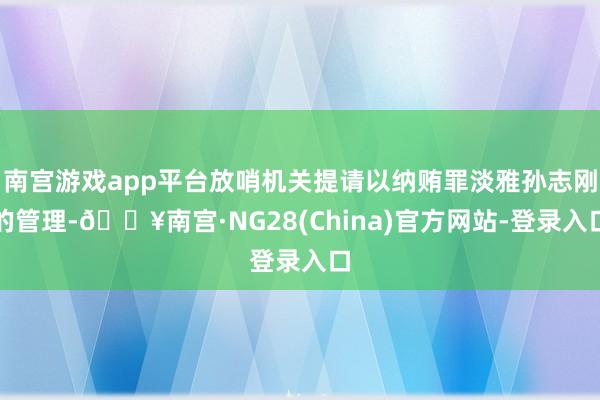 南宫游戏app平台放哨机关提请以纳贿罪淡雅孙志刚的管理-🔥南宫·NG28(China)官方网站-登录入口