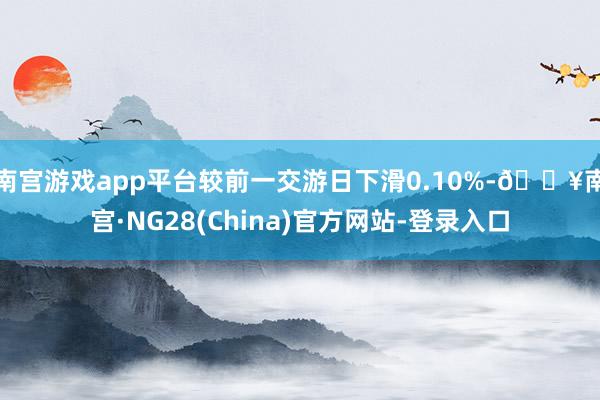 南宫游戏app平台较前一交游日下滑0.10%-🔥南宫·NG28(China)官方网站-登录入口