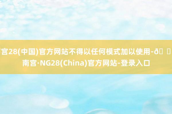 南宫28(中国)官方网站不得以任何模式加以使用-🔥南宫·NG28(China)官方网站-登录入口