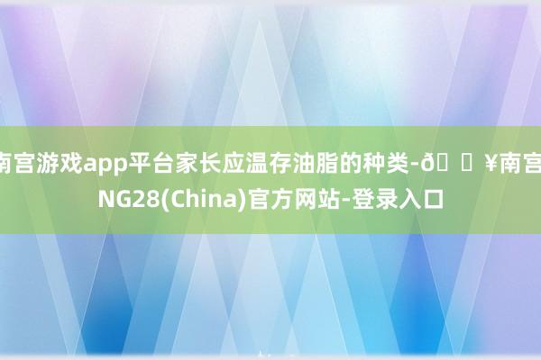 南宫游戏app平台家长应温存油脂的种类-🔥南宫·NG28(China)官方网站-登录入口