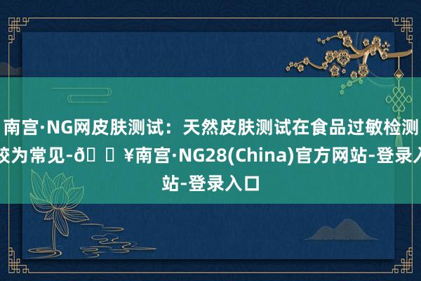 南宫·NG网皮肤测试：天然皮肤测试在食品过敏检测中较为常见-🔥南宫·NG28(China)官方网站-登录入口