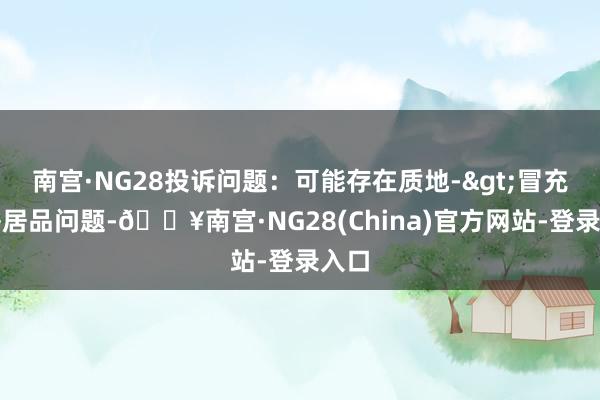 南宫·NG28投诉问题：可能存在质地->冒充及格居品问题-🔥南宫·NG28(China)官方网站-登录入口