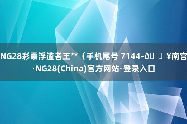 NG28彩票浮滥者王**（手机尾号 7144-🔥南宫·NG28(China)官方网站-登录入口