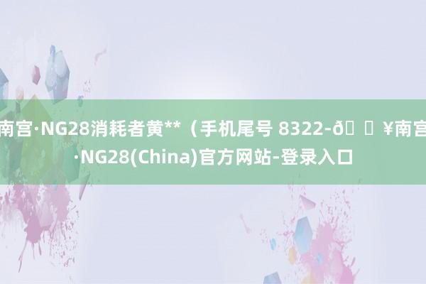 南宫·NG28消耗者黄**（手机尾号 8322-🔥南宫·NG28(China)官方网站-登录入口