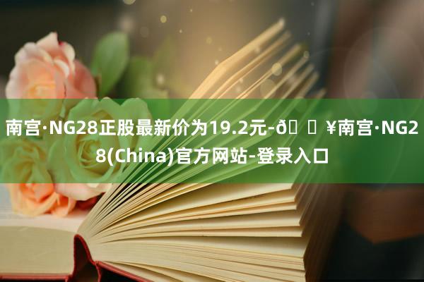 南宫·NG28正股最新价为19.2元-🔥南宫·NG28(China)官方网站-登录入口