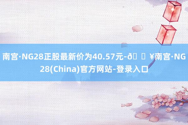 南宫·NG28正股最新价为40.57元-🔥南宫·NG28(China)官方网站-登录入口