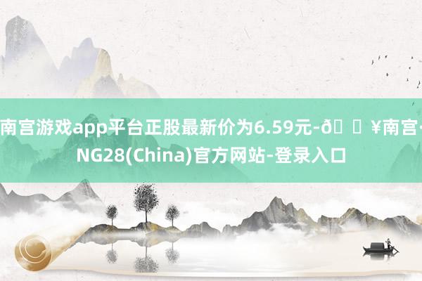 南宫游戏app平台正股最新价为6.59元-🔥南宫·NG28(China)官方网站-登录入口