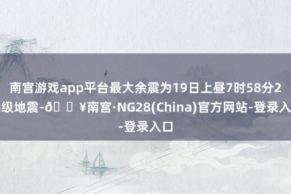 南宫游戏app平台最大余震为19日上昼7时58分2.6级地震-🔥南宫·NG28(China)官方网站-登录入口