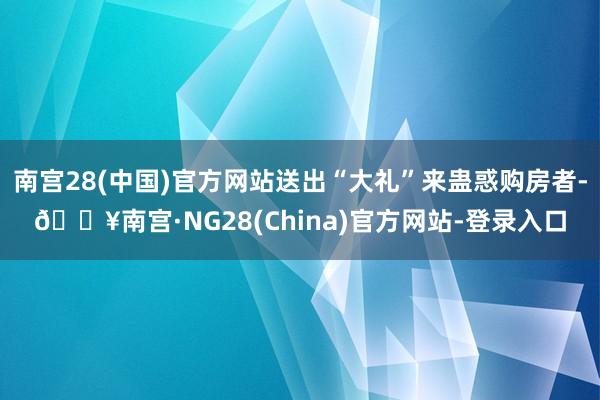 南宫28(中国)官方网站送出“大礼”来蛊惑购房者-🔥南宫·NG28(China)官方网站-登录入口