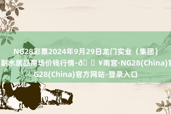 NG28彩票2024年9月29日龙门实业（集团）有限公司西三街农副水居品商场价钱行情-🔥南宫·NG28(China)官方网站-登录入口