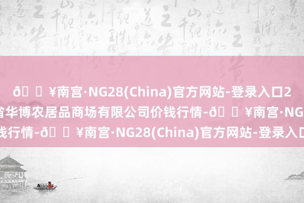 🔥南宫·NG28(China)官方网站-登录入口2024年9月29日黑龙江省华博农居品商场有限公司价钱行情-🔥南宫·NG28(China)官方网站-登录入口