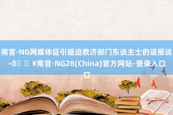 南宫·NG网媒体征引蹙迫救济部门东谈主士的话报谈-🔥南宫·NG28(China)官方网站-登录入口