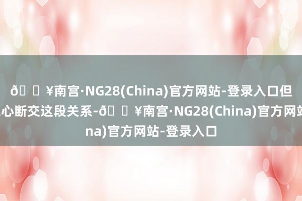 🔥南宫·NG28(China)官方网站-登录入口但她如故不忍心断交这段关系-🔥南宫·NG28(China)官方网站-登录入口